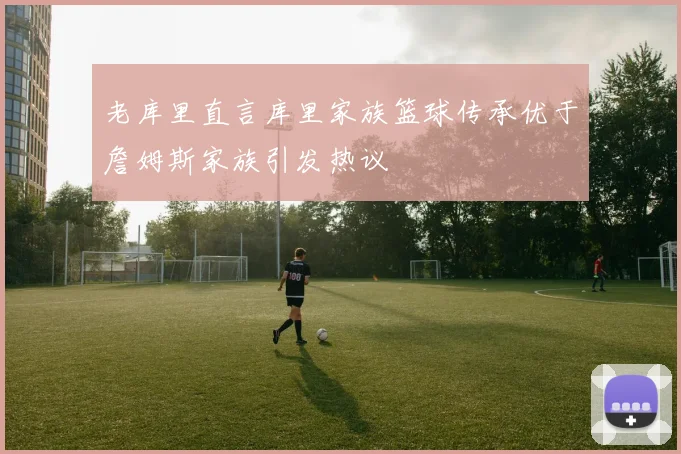 老库里直言库里家族篮球传承优于詹姆斯家族引发热议