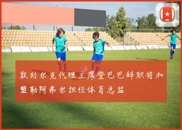 敦刻尔克代理主席登巴巴辞职将加盟勒阿弗尔担任体育总监