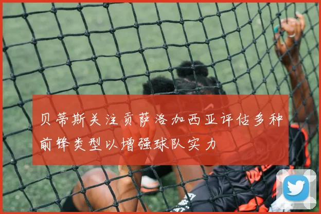 贝蒂斯关注贡萨洛加西亚评估多种前锋类型以增强球队实力