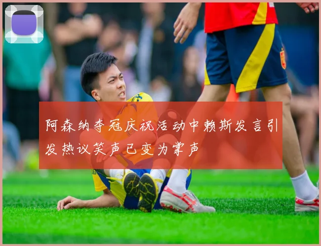 阿森纳夺冠庆祝活动中赖斯发言引发热议笑声已变为掌声