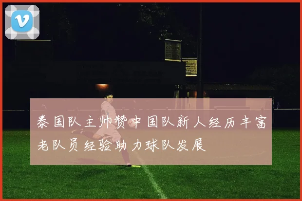 泰国队主帅赞中国队新人经历丰富老队员经验助力球队发展