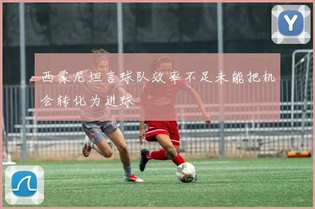 西蒙尼坦言球队效率不足未能把机会转化为进球