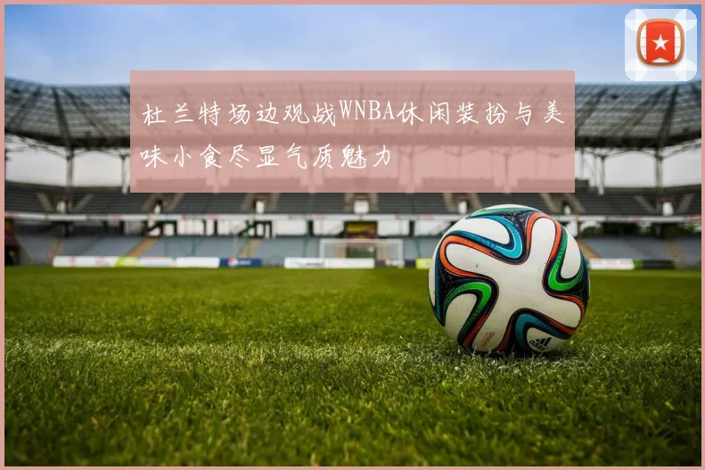 杜兰特场边观战WNBA休闲装扮与美味小食尽显气质魅力