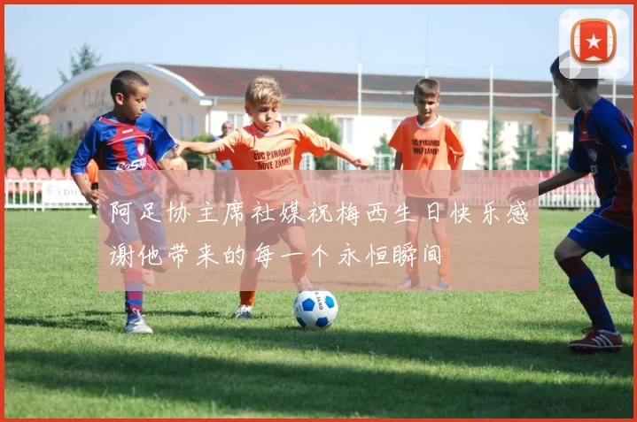 阿足协主席社媒祝梅西生日快乐感谢他带来的每一个永恒瞬间