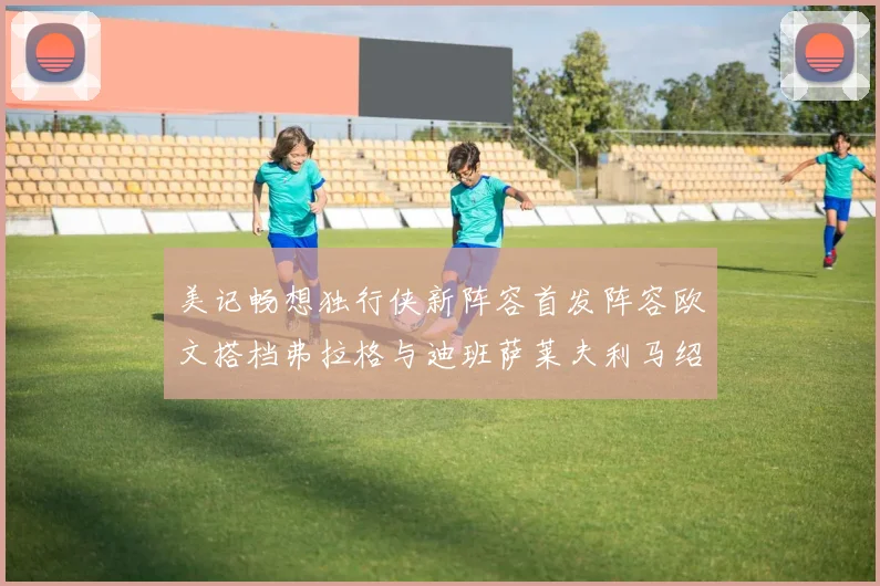 美记畅想独行侠新阵容首发阵容欧文搭档弗拉格与迪班萨莱夫利马绍尔共筑冠军梦