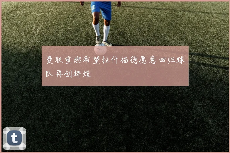 曼联重燃希望拉什福德愿意回归球队再创辉煌