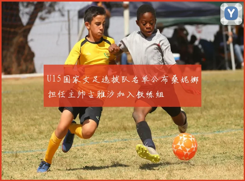 U15国家女足选拔队名单公布桑妮娜担任主帅古雅沙加入教练组
