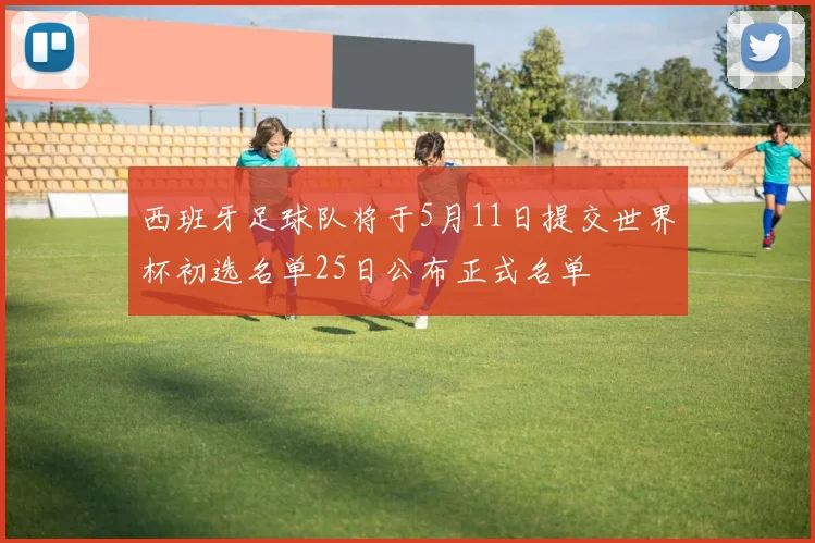 西班牙足球队将于5月11日提交世界杯初选名单25日公布正式名单