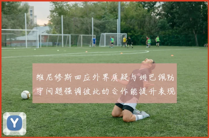 维尼修斯回应外界质疑与姆巴佩防守问题强调彼此的合作能提升表现