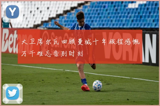 大卫席尔瓦回顾曼城十年旅程感慨万千难忘告别时刻