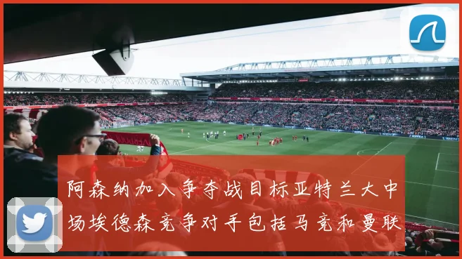 阿森纳加入争夺战目标亚特兰大中场埃德森竞争对手包括马竞和曼联