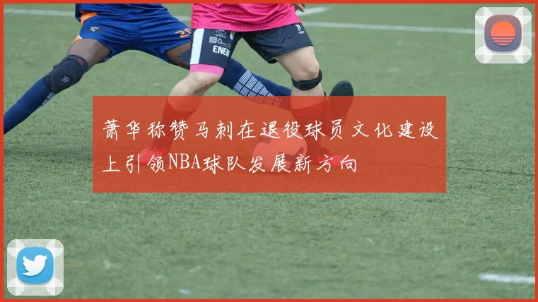 萧华称赞马刺在退役球员文化建设上引领NBA球队发展新方向