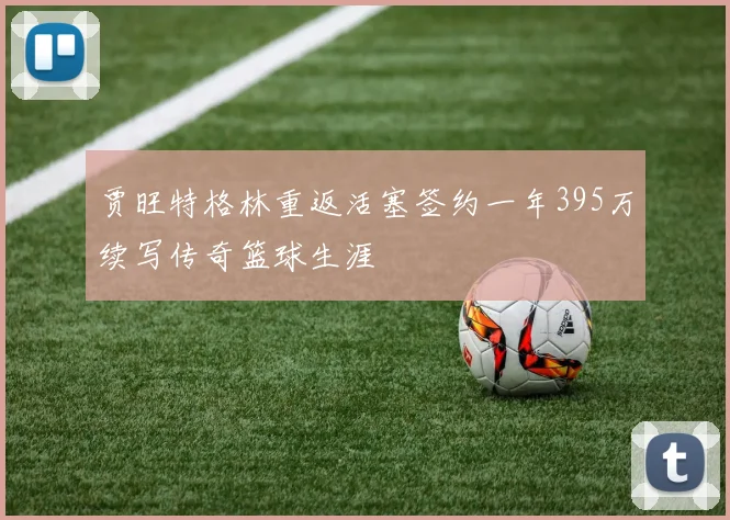贾旺特格林重返活塞签约一年395万续写传奇篮球生涯