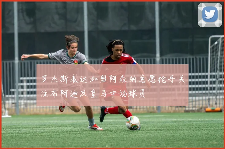 罗杰斯表达加盟阿森纳意愿枪手关注布阿迪及皇马中场球员