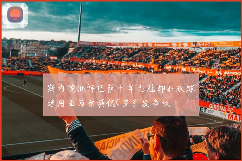 斯内德批评巴萨十年无冠却狂欢球迷用亚马尔调侃C罗引发争议