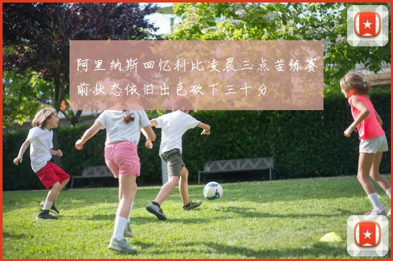 阿里纳斯回忆科比凌晨三点苦练赛前状态依旧出色砍下三十分