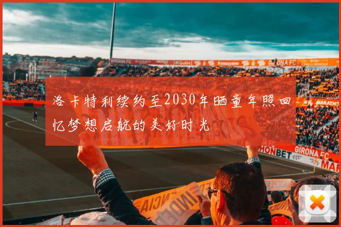 洛卡特利续约至2030年晒童年照回忆梦想启航的美好时光