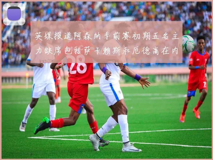 英媒报道阿森纳季前赛初期五名主力缺席包括萨卡赖斯和厄德高在内
