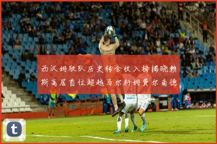 西汉姆联队历史转会收入榜揭晓赖斯高居首位超越马尔科姆费尔南德斯