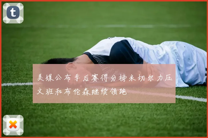 美媒公布季后赛得分榜米切尔力压文班和布伦森继续领跑