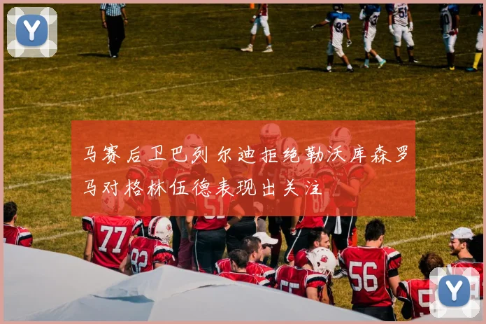 马赛后卫巴列尔迪拒绝勒沃库森罗马对格林伍德表现出关注
